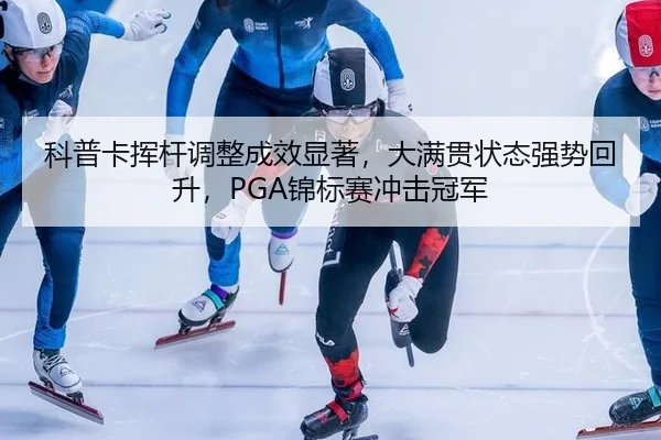 科普卡挥杆调整成效显著，大满贯状态强势回升，PGA锦标赛冲击冠军
