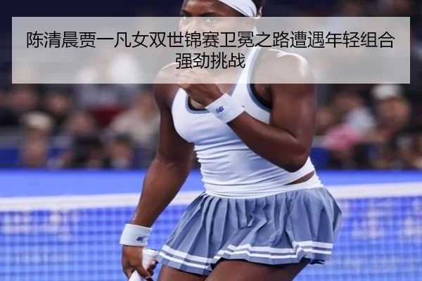 陈清晨贾一凡女双世锦赛卫冕之路遭遇年轻组合强劲挑战