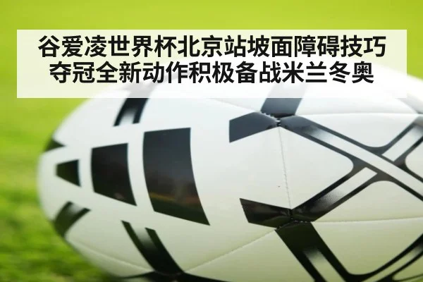 谷爱凌世界杯北京站坡面障碍技巧夺冠全新动作积极备战米兰冬奥