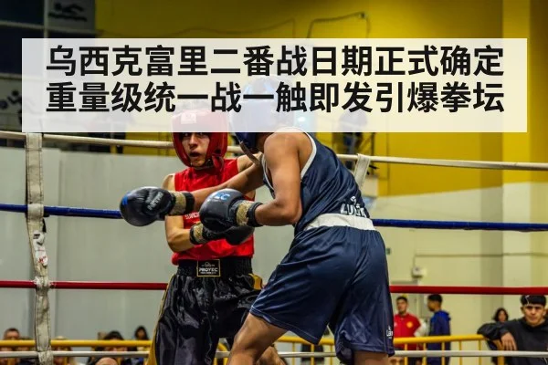 乌西克富里二番战日期正式确定 重量级统一战一触即发引爆拳坛
